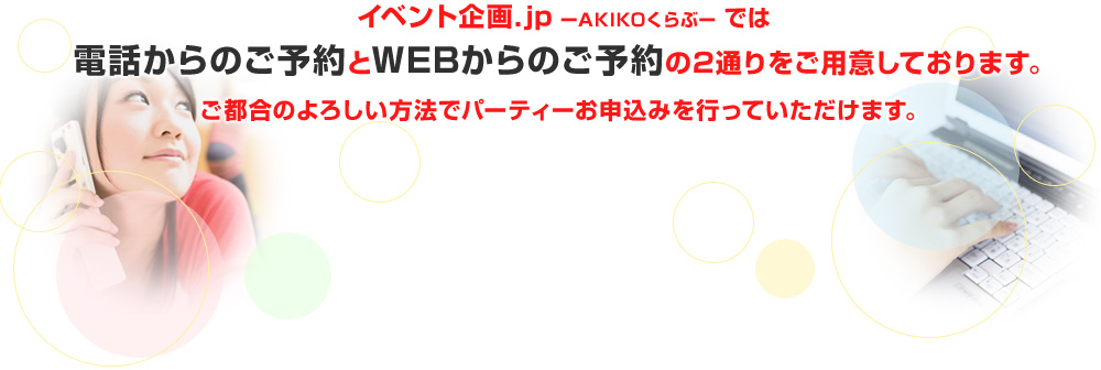 イベント企画.jp ーAKIKOくらぶー では電話からのご予約とWEBからのご予約の2通りをご用意しております。ご都合のよろしい方法でパーティーお申込みを行っていただけます。